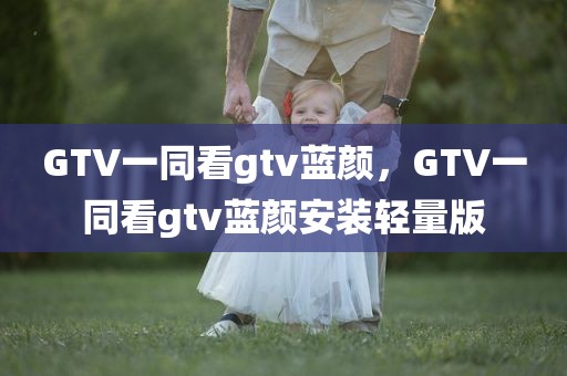 GTV一同看gtv蓝颜，GTV一同看gtv蓝颜安装轻量版