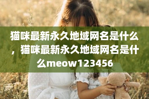 猫咪最新永久地域网名是什么，猫咪最新永久地域网名是什么meow123456