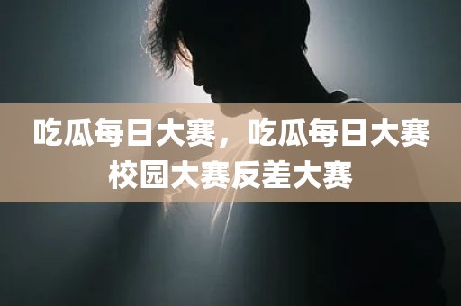 吃瓜每日大赛，吃瓜每日大赛校园大赛反差大赛