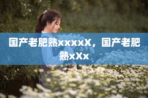 国产老肥熟xxxxX，国产老肥熟xXx
