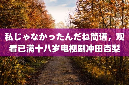 私じゃなかったんだね简谱，观看已满十八岁电视剧冲田杏梨