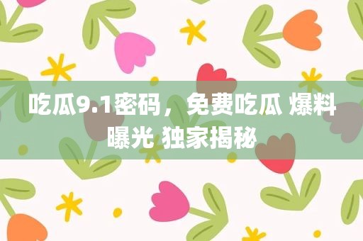 吃瓜9.1密码，免费吃瓜 爆料曝光 独家揭秘