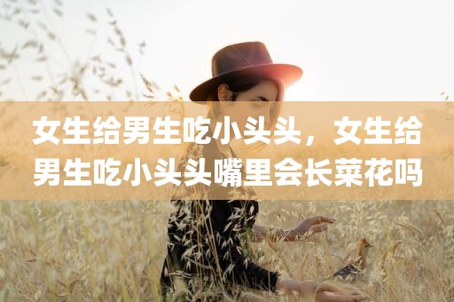 女生给男生吃小头头，女生给男生吃小头头嘴里会长菜花吗