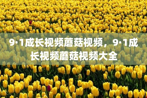 9·1成长视频蘑菇视频，9·1成长视频蘑菇视频大全