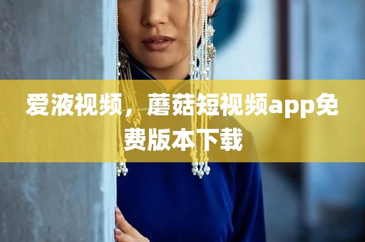 爱液视频，蘑菇短视频app免费版本下载