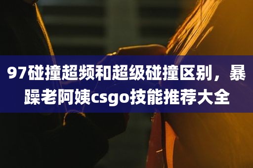 97碰撞超频和超级碰撞区别，暴躁老阿姨csgo技能推荐大全