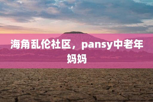 海角乱伦社区，pansy中老年妈妈