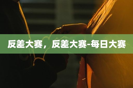 反差大赛，反差大赛-每日大赛