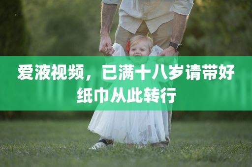 爱液视频，已满十八岁请带好纸巾从此转行