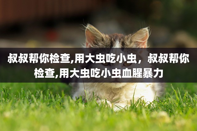 叔叔帮你检查,用大虫吃小虫，叔叔帮你检查,用大虫吃小虫血腥暴力