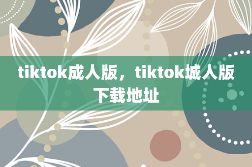 tiktok成人版，tiktok城人版下载地址