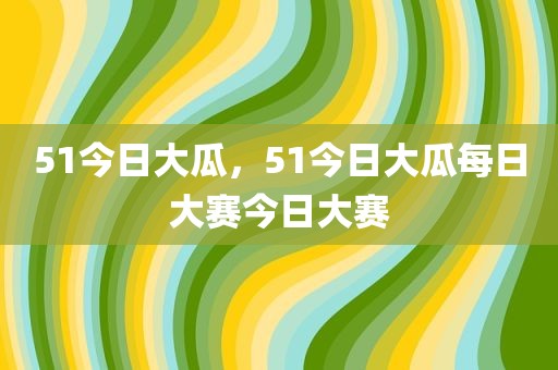 51今日大瓜，51今日大瓜每日大赛今日大赛