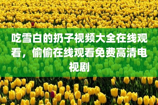 吃雪白的扔子视频大全在线观看，偷偷在线观看免费高清电视剧