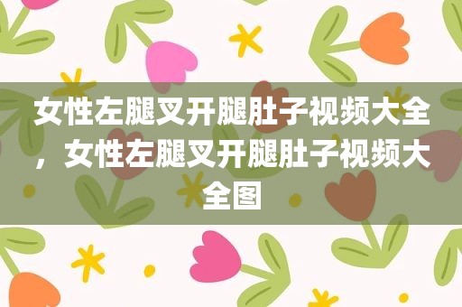 女性左腿叉开腿肚子视频大全，女性左腿叉开腿肚子视频大全图