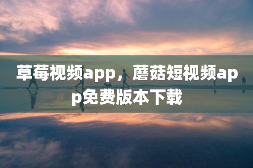 草莓视频app，蘑菇短视频app免费版本下载