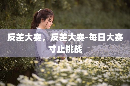 反差大赛，反差大赛-每日大赛寸止挑战