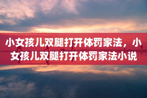小女孩儿双腿打开体罚家法，小女孩儿双腿打开体罚家法小说