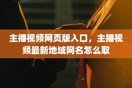 主播视频网页版入口，主播视频最新地域网名怎么取