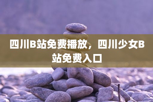 四川B站免费播放，四川少女B站免费入口
