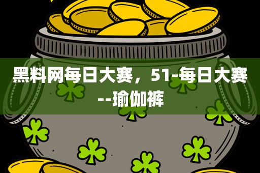 黑料网每日大赛，51-每日大赛--瑜伽裤