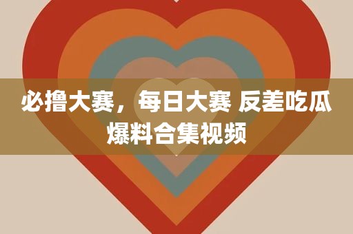 必撸大赛，每日大赛 反差吃瓜爆料合集视频