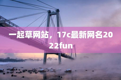 一起草网站，17c最新网名2022fun