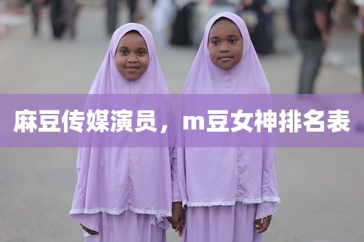 麻豆传媒演员，m豆女神排名表