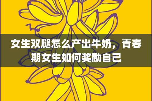女生双腿怎么产出牛奶，青春期女生如何奖励自己