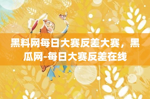 黑料网每日大赛反差大赛，黑瓜网-每日大赛反差在线