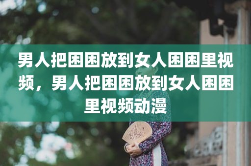 男人把困困放到女人困困里视频，男人把困困放到女人困困里视频动漫