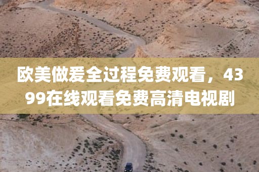 欧美做爰全过程免费观看，4399在线观看免费高清电视剧