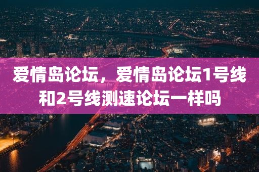 爱情岛论坛，爱情岛论坛1号线和2号线测速论坛一样吗