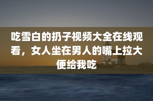 吃雪白的扔子视频大全在线观看，女人坐在男人的嘴上拉大便给我吃