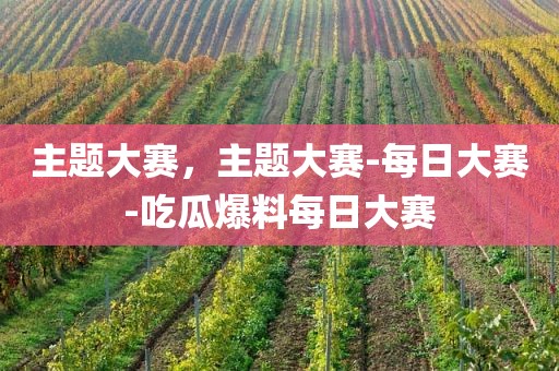 主题大赛，主题大赛-每日大赛-吃瓜爆料每日大赛