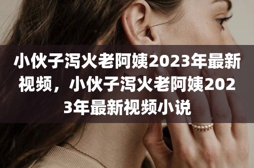 小伙子泻火老阿姨2023年最新视频，小伙子泻火老阿姨2023年最新视频小说