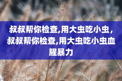 叔叔帮你检查,用大虫吃小虫，叔叔帮你检查,用大虫吃小虫血腥暴力