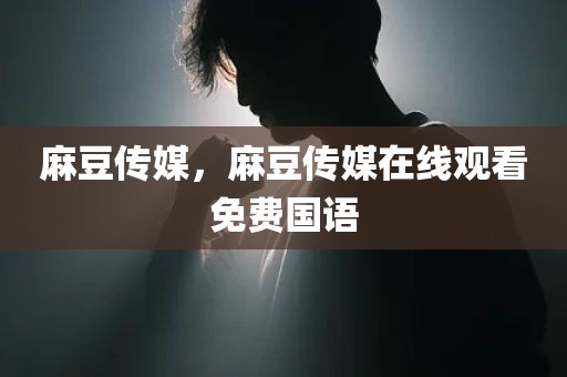 麻豆传媒，麻豆传媒在线观看免费国语