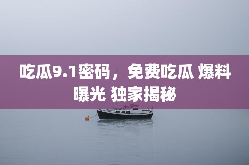 吃瓜9.1密码，免费吃瓜 爆料曝光 独家揭秘
