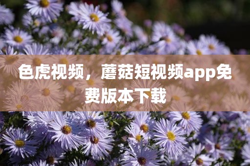 色虎视频，蘑菇短视频app免费版本下载