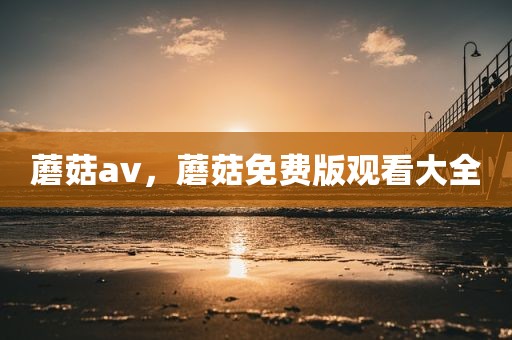 蘑菇av，蘑菇免费版观看大全