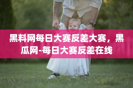 黑料网每日大赛反差大赛，黑瓜网-每日大赛反差在线