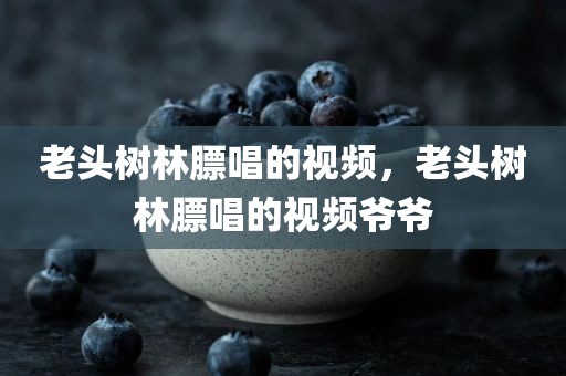 老头树林膘唱的视频，老头树林膘唱的视频爷爷