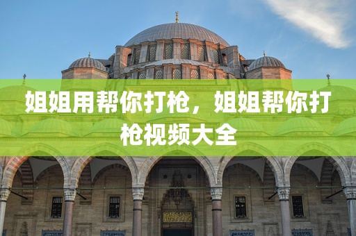 姐姐用帮你打枪，姐姐帮你打枪视频大全