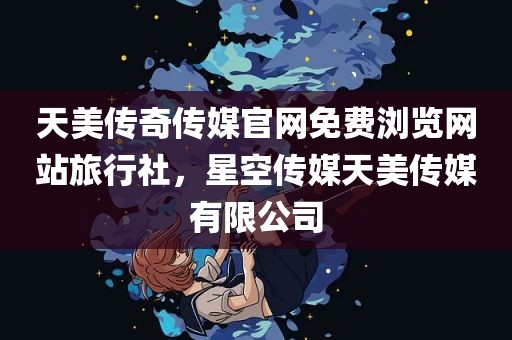 天美传奇传媒官网免费浏览网站旅行社，星空传媒天美传媒有限公司