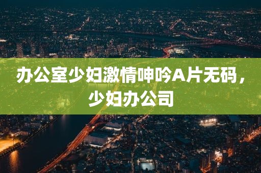 办公室少妇激情呻吟A片无码，少妇办公司