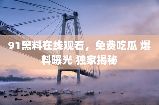 91黑料在线观看，免费吃瓜 爆料曝光 独家揭秘