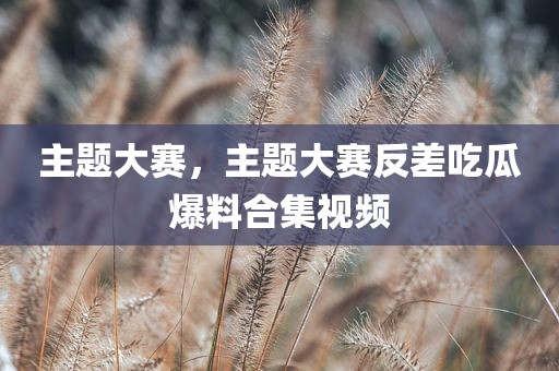 主题大赛，主题大赛反差吃瓜爆料合集视频
