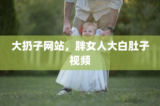 大扔子网站，胖女人大白肚子视频