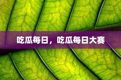 吃瓜每日，吃瓜每日大赛