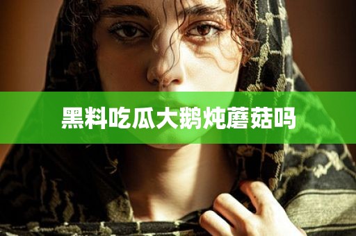 黑料吃瓜大鹅炖蘑菇吗